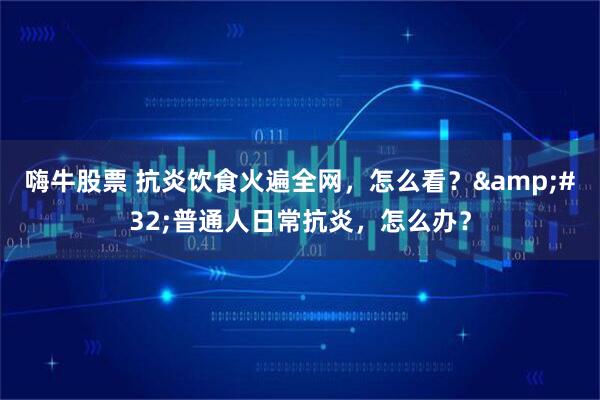 嗨牛股票 抗炎饮食火遍全网，怎么看？&#32;普通人日常抗炎，怎么办？