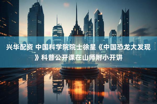 兴华配资 中国科学院院士徐星《中国恐龙大发现》科普公开课在山师附小开讲