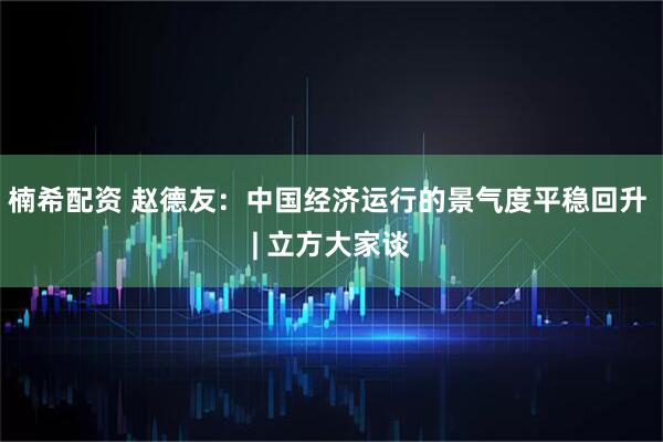楠希配资 赵德友：中国经济运行的景气度平稳回升 | 立方大家谈