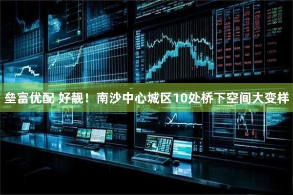 垒富优配 好靓！南沙中心城区10处桥下空间大变样