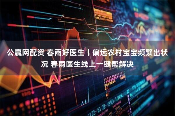 公赢网配资 春雨好医生丨偏远农村宝宝频繁出状况 春雨医生线上一键帮解决