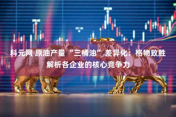 科元网 原油产量 “三桶油” 差异化：格物致胜解析各企业的核心竞争力
