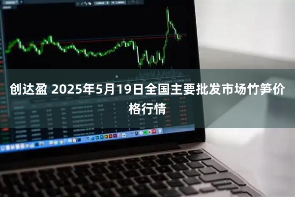 创达盈 2025年5月19日全国主要批发市场竹笋价格行情