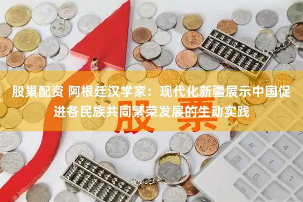 股巢配资 阿根廷汉学家：现代化新疆展示中国促进各民族共同繁荣发展的生动实践