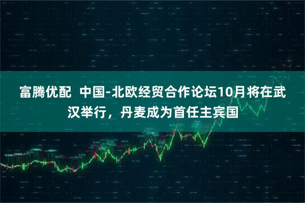 富腾优配  中国-北欧经贸合作论坛10月将在武汉举行，丹麦成为首任主宾国