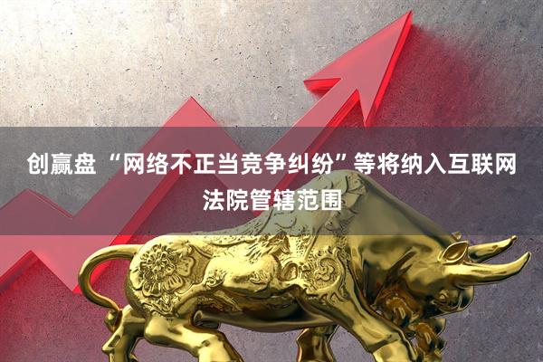创赢盘 “网络不正当竞争纠纷”等将纳入互联网法院管辖范围