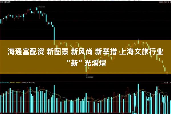 海通富配资 新图景 新风尚 新举措 上海文旅行业“新”光熠熠