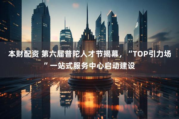 本财配资 第六届普陀人才节揭幕，“TOP引力场”一站式服务中心启动建设
